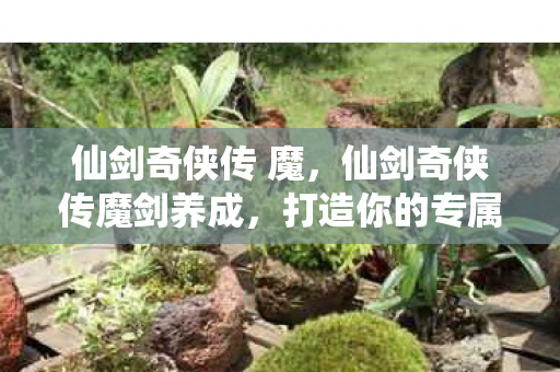 仙剑奇侠传 魔，仙剑奇侠传魔剑养成，打造你的专属传奇