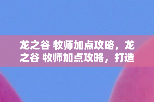 龙之谷 牧师加点攻略,龙之谷 牧师加点攻略,打造高效治疗与辅助的加点方案 龙之谷 牧师加点攻略,龙之谷 牧师加点攻略,打造高效治疗与辅助的加点方案