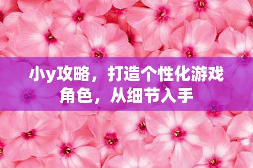 小y攻略,打造个性化游戏角色,从细节入手 小y攻略,打造个性化游戏角色,从细节入手