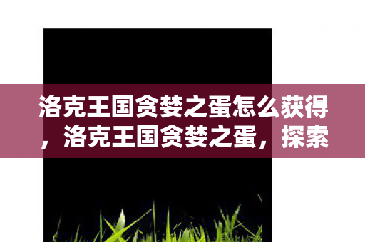 洛克王国贪婪之蛋怎么获得，洛克王国贪婪之蛋，探索游戏内的神秘宝藏