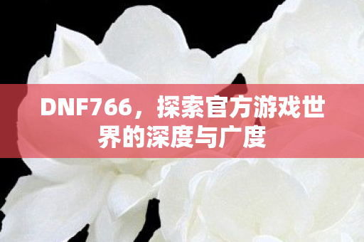 DNF766,探索官方游戏世界的深度与广度 DNF766,探索官方游戏世界的深度与广度