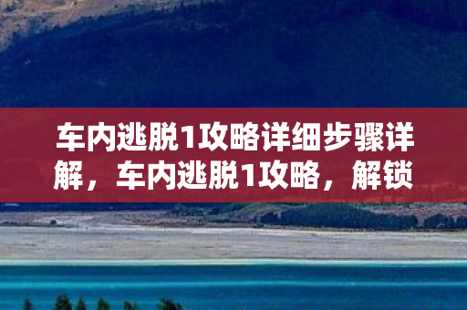 车内逃脱1攻略详细步骤详解,车内逃脱1攻略,解锁逃生技巧,安全脱困 车内逃脱1攻略详细步骤详解,车内逃脱1攻略,解锁逃生技巧,安全脱困