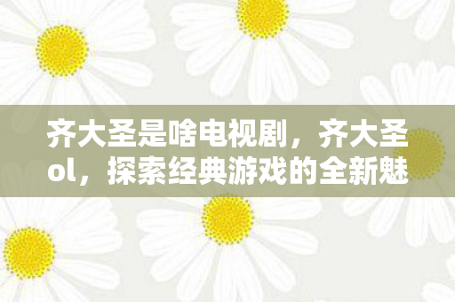 齐大圣是啥电视剧，齐大圣ol，探索经典游戏的全新魅力