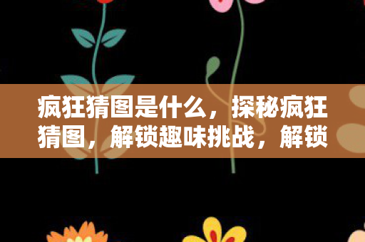 疯狂猜图是什么,探秘疯狂猜图,解锁趣味挑战,解锁思维新境界 疯狂猜图是什么,探秘疯狂猜图,解锁趣味挑战,解锁思维新境界