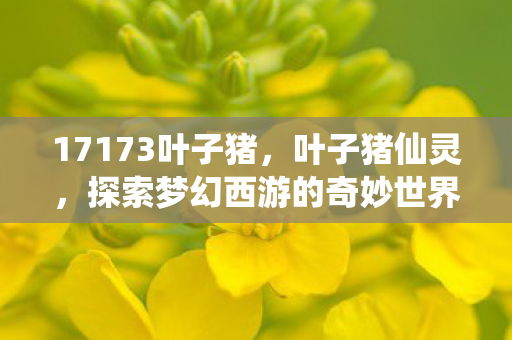 17173叶子猪，叶子猪仙灵，探索梦幻西游的奇妙世界