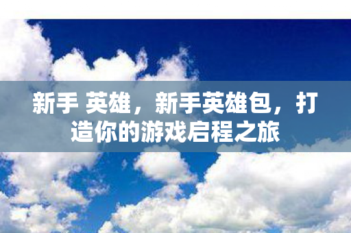 新手 英雄,新手英雄包,打造你的游戏启程之旅 新手 英雄,新手英雄包,打造你的游戏启程之旅