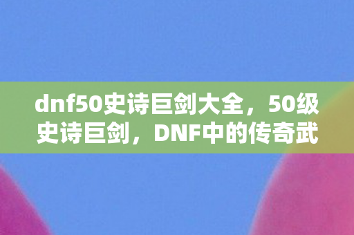 dnf50史诗巨剑大全,50级史诗巨剑,DNF中的传奇武器 dnf50史诗巨剑大全,50级史诗巨剑,DNF中的传奇武器