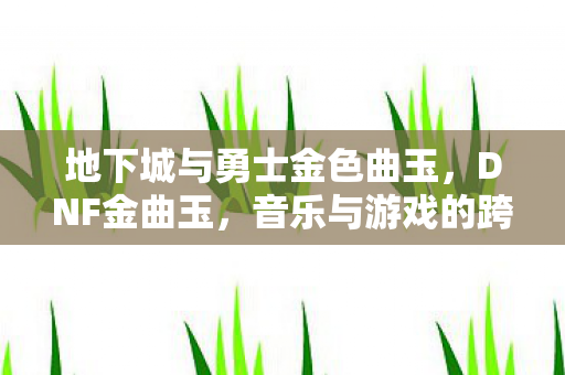 地下城与勇士金色曲玉,DNF金曲玉,音乐与游戏的跨界融合 地下城与勇士金色曲玉,DNF金曲玉,音乐与游戏的跨界融合