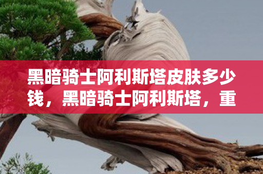 黑暗骑士阿利斯塔皮肤多少钱,黑暗骑士阿利斯塔,重塑经典,探索未知 黑暗骑士阿利斯塔皮肤多少钱,黑暗骑士阿利斯塔,重塑经典,探索未知