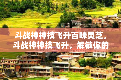 斗战神神技飞升百味灵芝,斗战神神技飞升,解锁你的战斗潜能 斗战神神技飞升百味灵芝,斗战神神技飞升,解锁你的战斗潜能