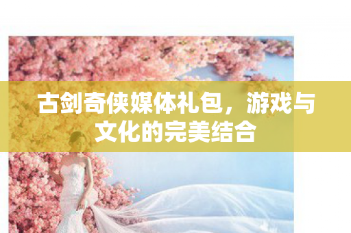 古剑奇侠媒体礼包,游戏与文化的完美结合 古剑奇侠媒体礼包,游戏与文化的完美结合