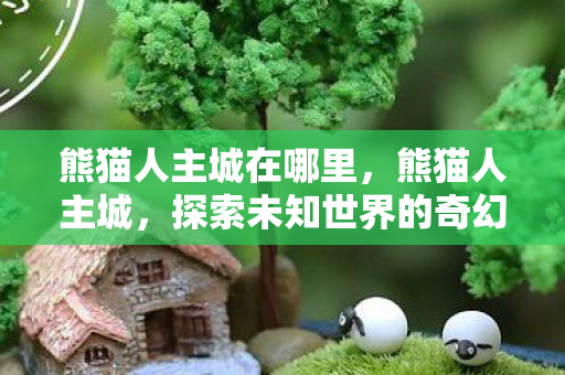 熊猫人主城在哪里,熊猫人主城,探索未知世界的奇幻之旅 熊猫人主城在哪里,熊猫人主城,探索未知世界的奇幻之旅