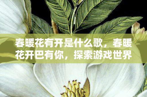 春暖花有开是什么歌,春暖花开巴有你,探索游戏世界的无限可能 春暖花有开是什么歌,春暖花开巴有你,探索游戏世界的无限可能