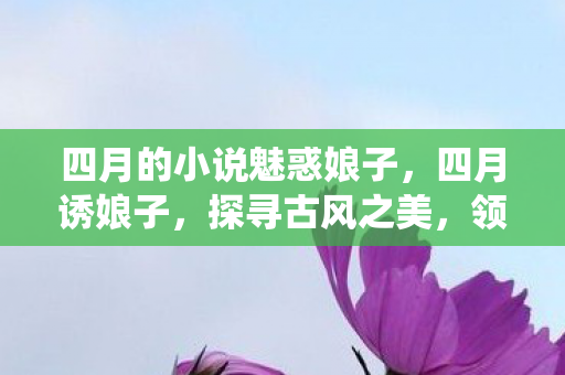 四月的小说魅惑娘子,四月诱娘子,探寻古风之美,领略传统韵味 四月的小说魅惑娘子,四月诱娘子,探寻古风之美,领略传统韵味
