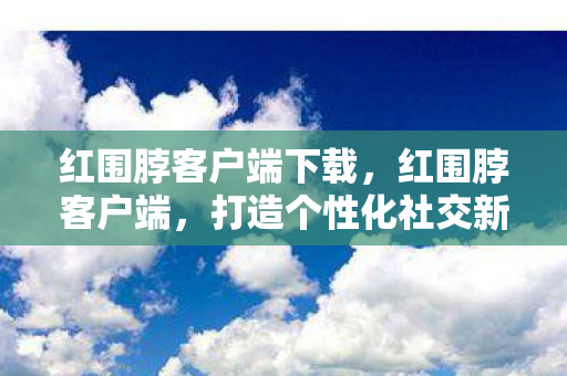 红围脖客户端下载,红围脖客户端,打造个性化社交新体验 红围脖客户端下载,红围脖客户端,打造个性化社交新体验