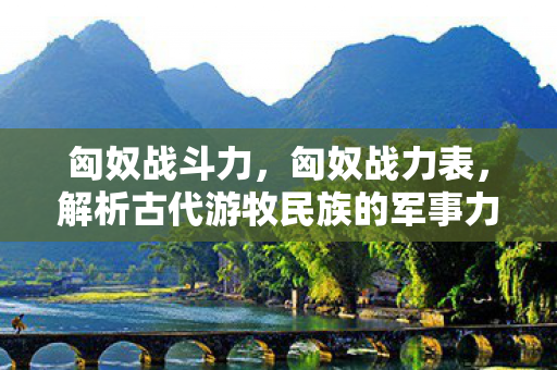 匈奴战斗力,匈奴战力表,解析古代游牧民族的军事力量 匈奴战斗力,匈奴战力表,解析古代游牧民族的军事力量