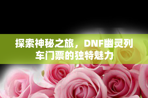探索神秘之旅,DNF幽灵列车门票的独特魅力 探索神秘之旅,DNF幽灵列车门票的独特魅力