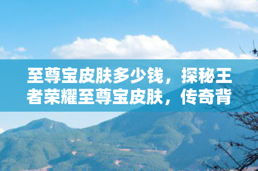 至尊宝皮肤多少钱,探秘王者荣耀至尊宝皮肤,传奇背后的设计故事与玩家情怀 至尊宝皮肤多少钱,探秘王者荣耀至尊宝皮肤,传奇背后的设计故事与玩家情怀