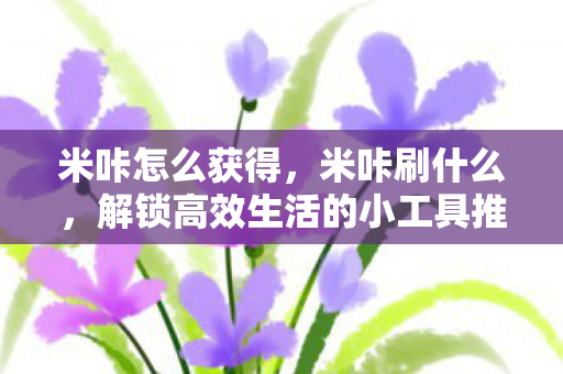 米咔怎么获得,米咔刷什么,解锁高效生活的小工具推荐 米咔怎么获得,米咔刷什么,解锁高效生活的小工具推荐