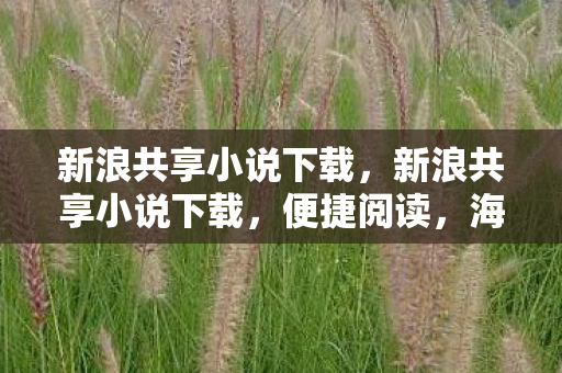 新浪共享小说下载,新浪共享小说下载,便捷阅读,海量资源,安全无忧 新浪共享小说下载,新浪共享小说下载,便捷阅读,海量资源,安全无忧
