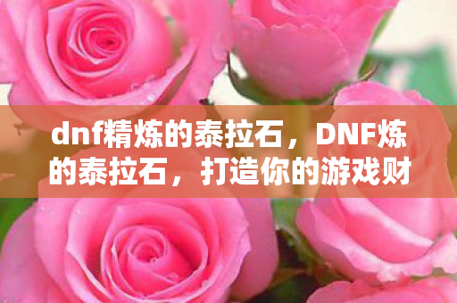 dnf精炼的泰拉石,DNF炼的泰拉石,打造你的游戏财富之路 dnf精炼的泰拉石,DNF炼的泰拉石,打造你的游戏财富之路