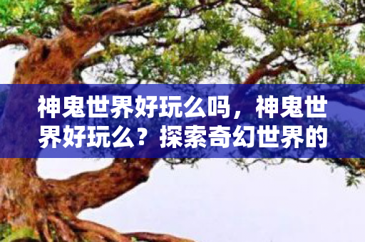 神鬼世界好玩么吗，神鬼世界好玩么？探索奇幻世界的无尽乐趣