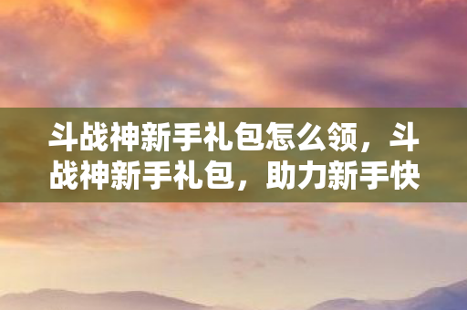 斗战神新手礼包怎么领，斗战神新手礼包，助力新手快速成长