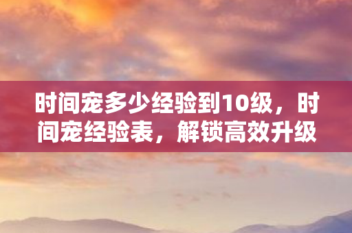 时间宠多少经验到10级,时间宠经验表,解锁高效升级新姿势 时间宠多少经验到10级,时间宠经验表,解锁高效升级新姿势