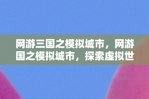 网游三国之模拟城市，网游国之模拟城市，探索虚拟世界的无限可能