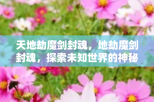 天地劫魔剑封魂,地劫魔剑封魂,探索未知世界的神秘之旅 天地劫魔剑封魂,地劫魔剑封魂,探索未知世界的神秘之旅