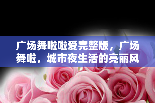 广场舞啦啦爱完整版,广场舞啦,城市夜生活的亮丽风景线 广场舞啦啦爱完整版,广场舞啦,城市夜生活的亮丽风景线