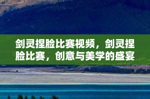 剑灵捏脸比赛视频,剑灵捏脸比赛,创意与美学的盛宴 剑灵捏脸比赛视频,剑灵捏脸比赛,创意与美学的盛宴
