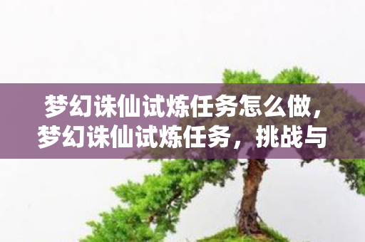 梦幻诛仙试炼任务怎么做,梦幻诛仙试炼任务,挑战与成长的双重奏章 梦幻诛仙试炼任务怎么做,梦幻诛仙试炼任务,挑战与成长的双重奏章