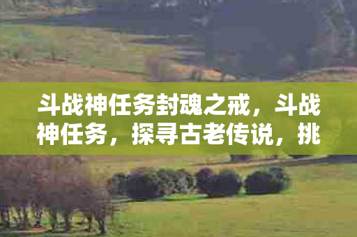 斗战神任务封魂之戒,斗战神任务,探寻古老传说,挑战未知领域 斗战神任务封魂之戒,斗战神任务,探寻古老传说,挑战未知领域