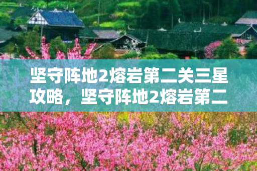 坚守阵地2熔岩第二关三星攻略,坚守阵地2熔岩第二关,挑战与策略的深度剖析 坚守阵地2熔岩第二关三星攻略,坚守阵地2熔岩第二关,挑战与策略的深度剖析