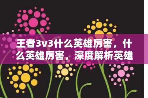 王者3v3什么英雄厉害,什么英雄厉害,深度解析英雄联盟中的强势英雄 王者3v3什么英雄厉害,什么英雄厉害,深度解析英雄联盟中的强势英雄