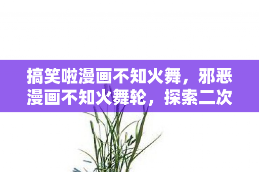 搞笑啦漫画不知火舞,邪恶漫画不知火舞轮,探索二次元文化的另类魅力 搞笑啦漫画不知火舞,邪恶漫画不知火舞轮,探索二次元文化的另类魅力