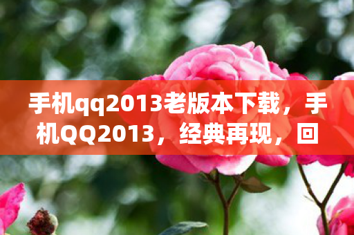 手机qq2013老版本下载,手机QQ2013,经典再现,回忆与创新的碰撞 手机qq2013老版本下载,手机QQ2013,经典再现,回忆与创新的碰撞