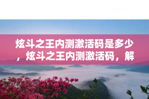 炫斗之王内测激活码是多少,炫斗之王内测激活码,解锁未来战斗的新篇章 炫斗之王内测激活码是多少,炫斗之王内测激活码,解锁未来战斗的新篇章