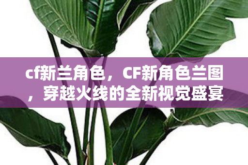 cf新兰角色,CF新角色兰图,穿越火线的全新视觉盛宴 cf新兰角色,CF新角色兰图,穿越火线的全新视觉盛宴