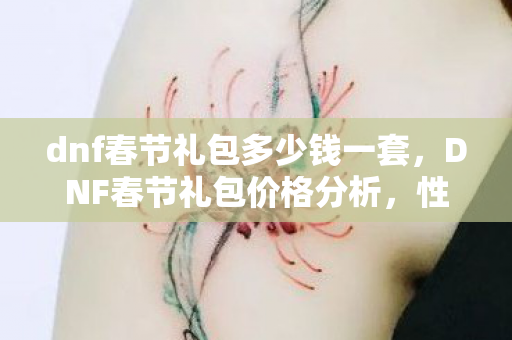 dnf春节礼包多少钱一套,DNF春节礼包价格分析,性价比与玩家期待的平衡点 dnf春节礼包多少钱一套,DNF春节礼包价格分析,性价比与玩家期待的平衡点