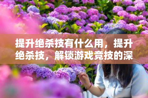 提升绝杀技有什么用，提升绝杀技，解锁游戏竞技的深层策略