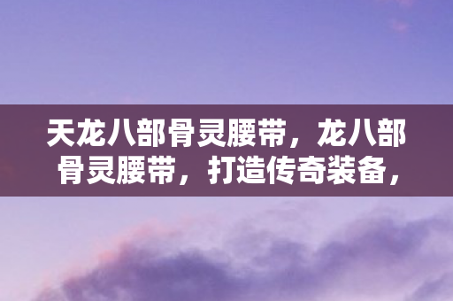 天龙八部骨灵腰带，龙八部骨灵腰带，打造传奇装备，提升角色实力