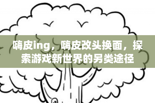 嗨皮ing,嗨皮改头换面,探索游戏新世界的另类途径 嗨皮ing,嗨皮改头换面,探索游戏新世界的另类途径