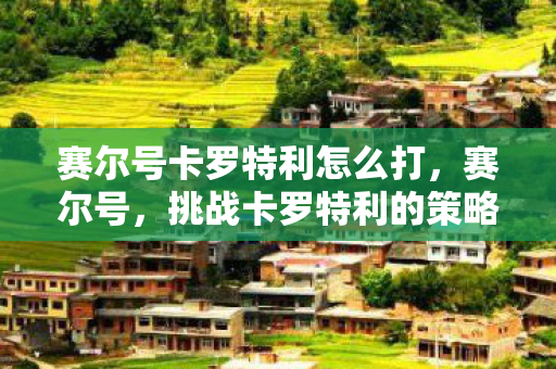 赛尔号卡罗特利怎么打,赛尔号,挑战卡罗特利的策略与技巧 赛尔号卡罗特利怎么打,赛尔号,挑战卡罗特利的策略与技巧