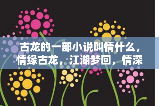 古龙的一部小说叫情什么,情缘古龙,江湖梦回,情深缘浅 古龙的一部小说叫情什么,情缘古龙,江湖梦回,情深缘浅