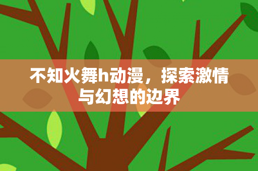 不知火舞h动漫,探索激情与幻想的边界 不知火舞h动漫,探索激情与幻想的边界