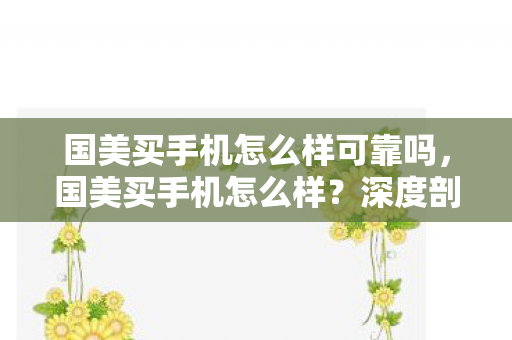 国美买手机怎么样可靠吗，国美买手机怎么样？深度剖析其优势与注意事项