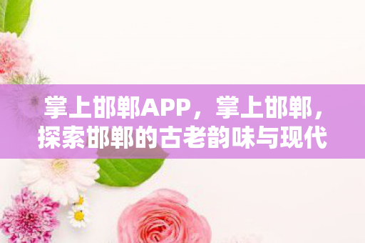 掌上邯郸APP，掌上邯郸，探索邯郸的古老韵味与现代风采