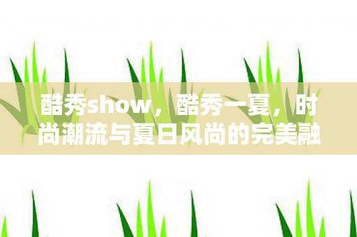 酷秀show,酷秀一夏,时尚潮流与夏日风尚的完美融合 酷秀show,酷秀一夏,时尚潮流与夏日风尚的完美融合